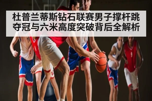 杜普兰蒂斯钻石联赛男子撑杆跳夺冠与六米高度突破背后全解析 - kaiyun