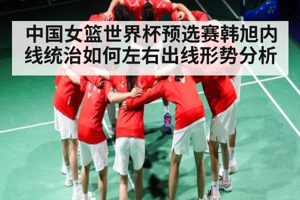 中国女篮世界杯预选赛韩旭内线统治如何左右出线形势分析