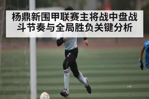 杨鼎新围甲联赛主将战中盘战斗节奏与全局胜负关键分析