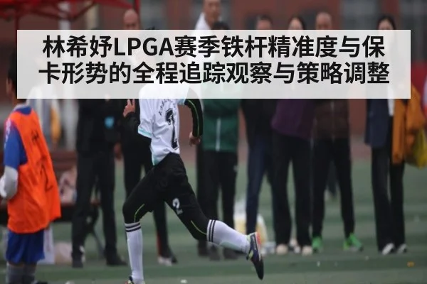林希妤LPGA赛季铁杆精准度与保卡形势的全程追踪观察与策略调整 - kaiyun